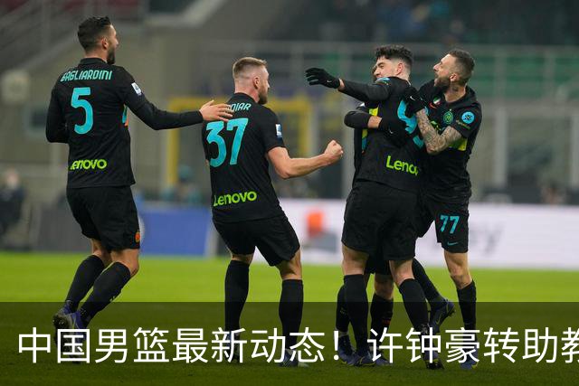 中国男篮最新动态！许钟豪转助教，赵睿放话日本，探花庞峥麟挤掉赵维伦进12人