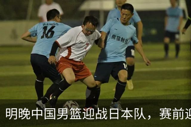 明晚中国男篮迎战日本队，赛前迎来四条利好消息，王俊杰、杨瀚森双核冲击胜利