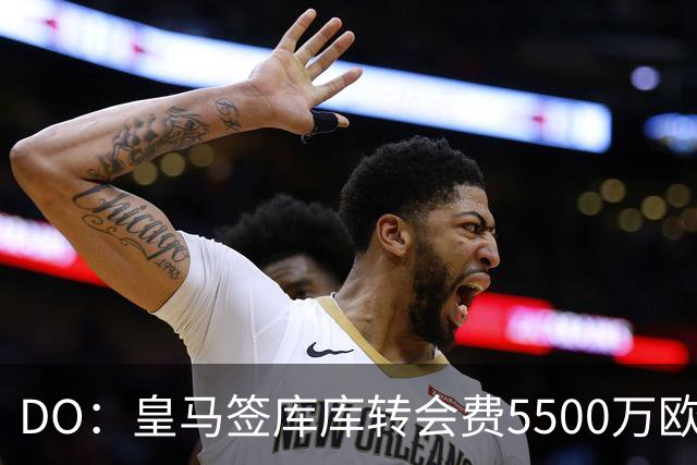 DO：皇马签库库转会费5500万欧固定+500万欧浮动，预计下周完成
